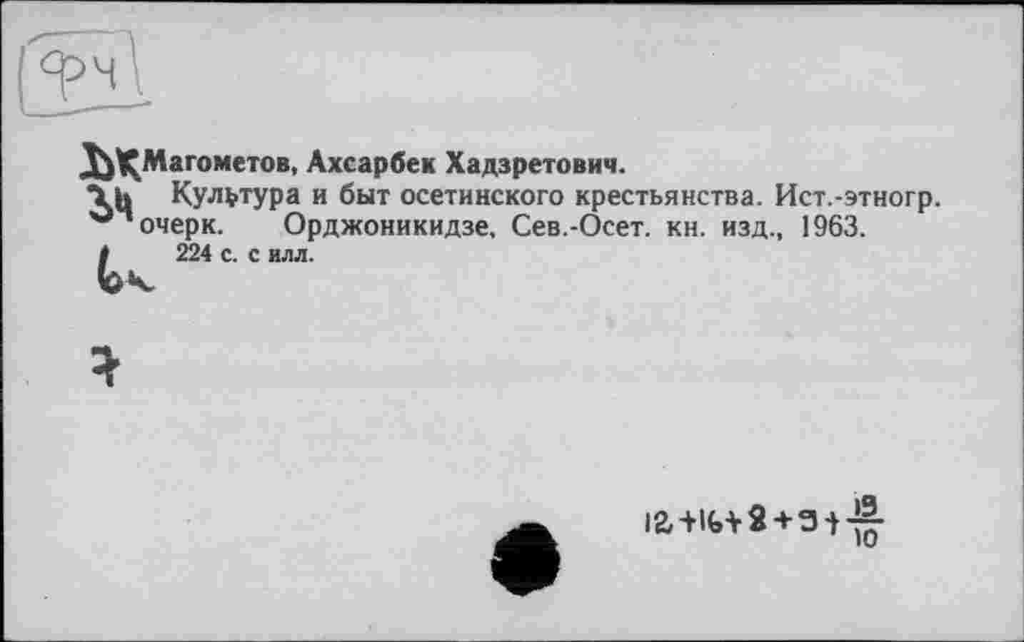 ﻿^^Магометов. Ахсарбек Хадзретович.
\Ц Культура и быт осетинского крестьянства. Ист.-этногр. очерк. Орджоникидзе. Сев.-Осет. кн. изд., 1963.
/	224 с. с илл.
12,+!(,+ « + 3-}-!|